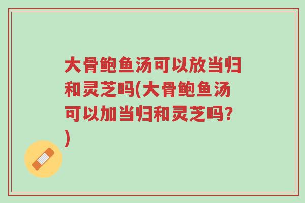 大骨鲍鱼汤可以放当归和灵芝吗(大骨鲍鱼汤可以加当归和灵芝吗?)-第1张图片-超越 大骨鲍鱼汤可以放当归和灵芝吗(大骨鲍鱼汤可以加当归和灵芝吗?)-第1张图片-超越