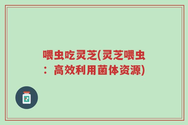 喂虫吃灵芝(灵芝喂虫:高效利用菌体资源)-第1张图片-超越 喂虫吃灵芝(灵芝喂虫:高效利用菌体资源)-第1张图片-超越