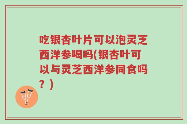 吃银杏叶片可以泡灵芝西洋参喝吗(银杏叶可以与灵芝西洋参同食吗？)-第1张图片-超越