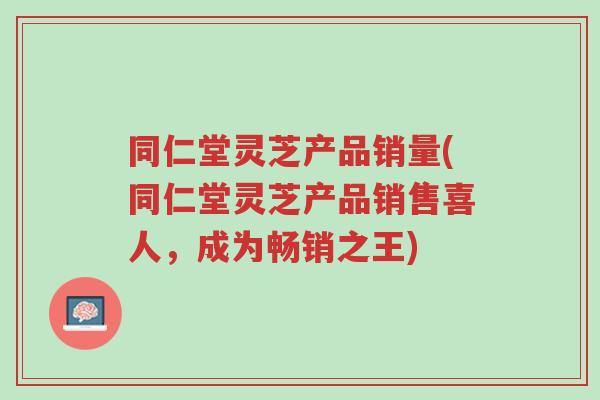同仁堂灵芝产品销量(同仁堂灵芝产品销售喜人,成为畅销之王)-第1张图片-超越 同仁堂灵芝产品销量(同仁堂灵芝产品销售喜人,成为畅销之王)-第1张图片-超越