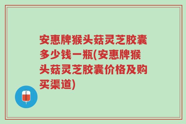 安惠牌猴头菇灵芝胶囊多少钱一瓶(安惠牌猴头菇灵芝胶囊价格及购买渠道)-第1张图片-超越 安惠牌猴头菇灵芝胶囊多少钱一瓶(安惠牌猴头菇灵芝胶囊价格及购买渠道)-第1张图片-超越