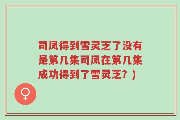 司凤得到雪灵芝了没有是第几集司凤在第几集成功得到了雪灵芝?)-第1张图片-超越 司凤得到雪灵芝了没有是第几集司凤在第几集成功得到了雪灵芝?)-第1张图片-超越