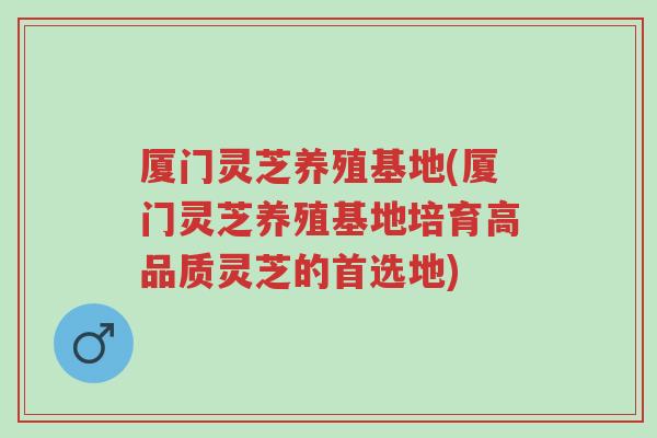 厦门灵芝养殖基地(厦门灵芝养殖基地培育高品质灵芝的首选地)-第1张图片-超越