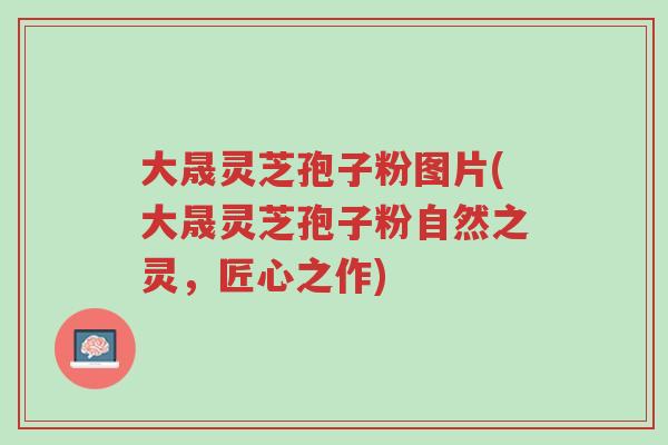 大晟灵芝孢子粉图片(大晟灵芝孢子粉自然之灵,匠心之作)-第1张图片-超越 大晟灵芝孢子粉图片(大晟灵芝孢子粉自然之灵,匠心之作)-第1张图片-超越