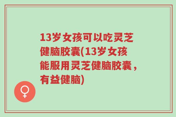 13岁女孩可以吃灵芝健脑胶囊(13岁女孩能服用灵芝健脑胶囊,有益健脑)-第1张图片-超越 13岁女孩可以吃灵芝健脑胶囊(13岁女孩能服用灵芝健脑胶囊,有益健脑)-第1张图片-超越