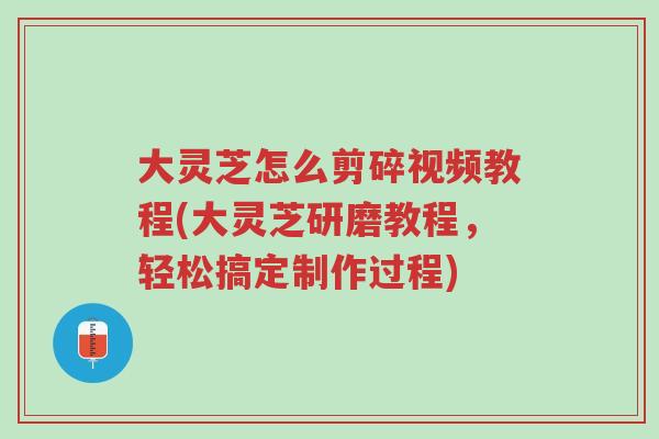 大灵芝怎么剪碎视频教程(大灵芝研磨教程,轻松搞定制作过程)-第1张图片-超越 大灵芝怎么剪碎视频教程(大灵芝研磨教程,轻松搞定制作过程)-第1张图片-超越