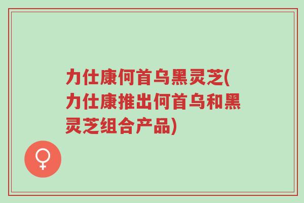 力仕康何首乌黑灵芝(力仕康推出何首乌和黑灵芝组合产品)-第1张图片-超越 力仕康何首乌黑灵芝(力仕康推出何首乌和黑灵芝组合产品)-第1张图片-超越