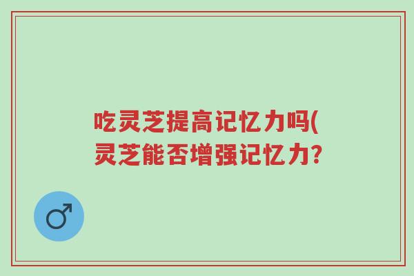 吃灵芝提高记忆力吗(灵芝能否增强记忆力?-第1张图片-超越 吃灵芝提高记忆力吗(灵芝能否增强记忆力?-第1张图片-超越