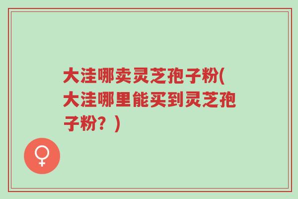大洼哪卖灵芝孢子粉(大洼哪里能买到灵芝孢子粉？)-第1张图片-超越