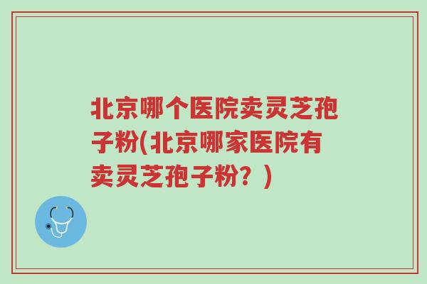 北京哪个医院卖灵芝孢子粉(北京哪家医院有卖灵芝孢子粉？)-第1张图片-超越