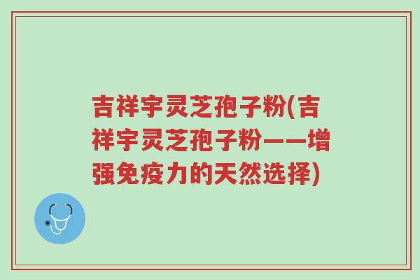 吉祥宇灵芝孢子粉(吉祥宇灵芝孢子粉——增强免疫力的天然选择)-第1张图片-超越