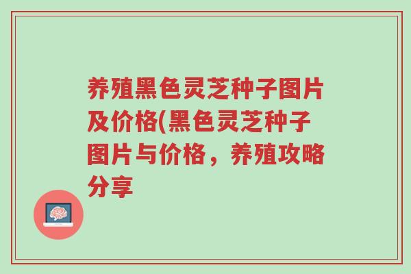 养殖黑色灵芝种子图片及价格(黑色灵芝种子图片与价格,养殖攻略分享-第1张图片-超越 养殖黑色灵芝种子图片及价格(黑色灵芝种子图片与价格,养殖攻略分享-第1张图片-超越