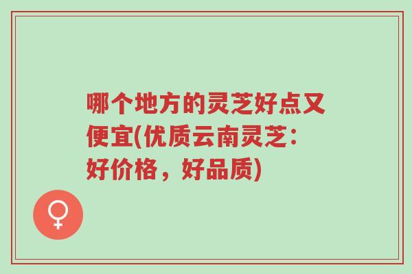 哪个地方的灵芝好点又便宜(优质云南灵芝：好价格，好品质)-第1张图片-超越