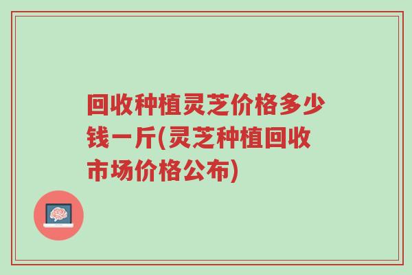 回收种植灵芝价格多少钱一斤(灵芝种植回收市场价格公布)-第1张图片-超越 回收种植灵芝价格多少钱一斤(灵芝种植回收市场价格公布)-第1张图片-超越