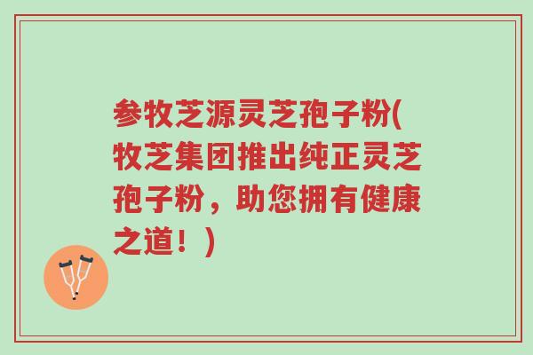 参牧芝源灵芝孢子粉(牧芝集团推出纯正灵芝孢子粉,助您拥有健康之道!)-第1张图片-超越 参牧芝源灵芝孢子粉(牧芝集团推出纯正灵芝孢子粉,助您拥有健康之道!)-第1张图片-超越