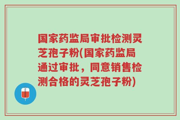 国家药监局审批检测灵芝孢子粉(国家药监局通过审批,同意销售检测合格的灵芝孢子粉)-第1张图片-超越 国家药监局审批检测灵芝孢子粉(国家药监局通过审批,同意销售检测合格的灵芝孢子粉)-第1张图片-超越
