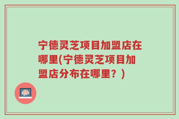 宁德灵芝项目加盟店在哪里(宁德灵芝项目加盟店分布在哪里?)-第1张图片-超越 宁德灵芝项目加盟店在哪里(宁德灵芝项目加盟店分布在哪里?)-第1张图片-超越