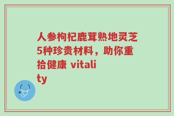 人参枸杞鹿茸熟地灵芝5种珍贵材料，助你重拾健康 vitality-第1张图片-超越
