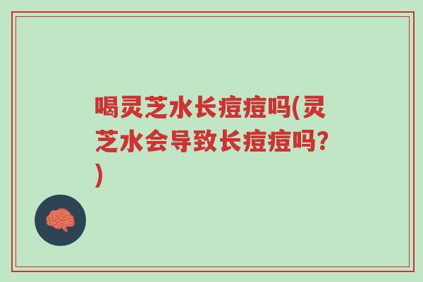 喝灵芝水长痘痘吗(灵芝水会导致长痘痘吗?)-第1张图片-超越 喝灵芝水长痘痘吗(灵芝水会导致长痘痘吗?)-第1张图片-超越