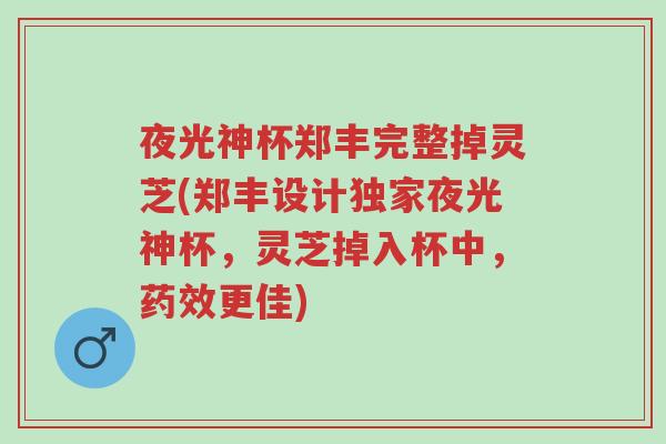 夜光神杯郑丰完整掉灵芝(郑丰设计独家夜光神杯，灵芝掉入杯中，药效更佳)-第1张图片-超越