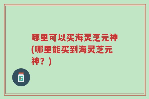 哪里可以买海灵芝元神(哪里能买到海灵芝元神?)-第1张图片-超越 哪里可以买海灵芝元神(哪里能买到海灵芝元神?)-第1张图片-超越