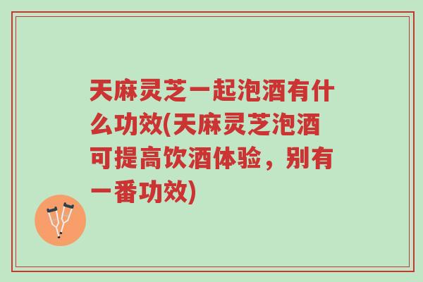 天麻灵芝一起泡酒有什么功效(天麻灵芝泡酒可提高饮酒体验，别有一番功效)-第1张图片-超越