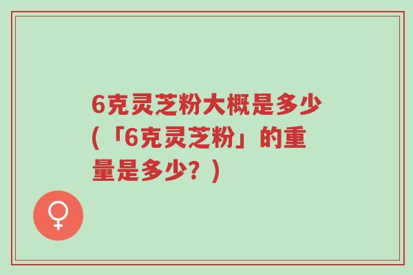6克灵芝粉大概是多少(「6克灵芝粉」的重量是多少?)-第1张图片-超越 6克灵芝粉大概是多少(「6克灵芝粉」的重量是多少?)-第1张图片-超越