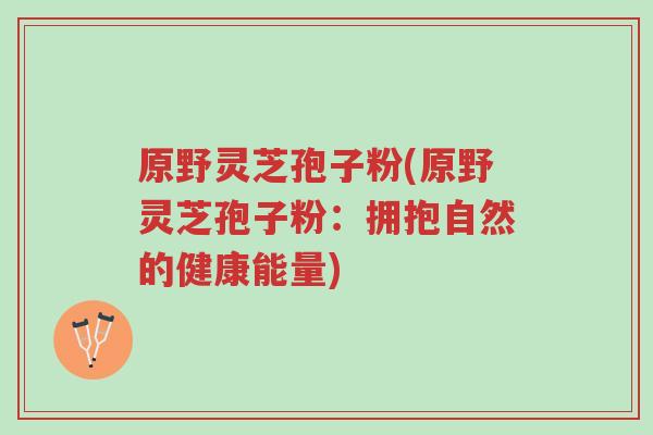 原野灵芝孢子粉(原野灵芝孢子粉:拥抱自然的健康能量)-第1张图片-超越 原野灵芝孢子粉(原野灵芝孢子粉:拥抱自然的健康能量)-第1张图片-超越