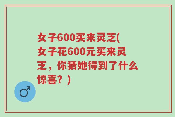 女子600买来灵芝(女子花600元买来灵芝,你猜她得到了什么惊喜?)-第1张图片-超越 女子600买来灵芝(女子花600元买来灵芝,你猜她得到了什么惊喜?)-第1张图片-超越