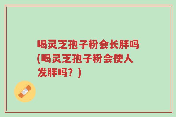 喝灵芝孢子粉会长胖吗(喝灵芝孢子粉会使人发胖吗?)-第1张图片-超越 喝灵芝孢子粉会长胖吗(喝灵芝孢子粉会使人发胖吗?)-第1张图片-超越