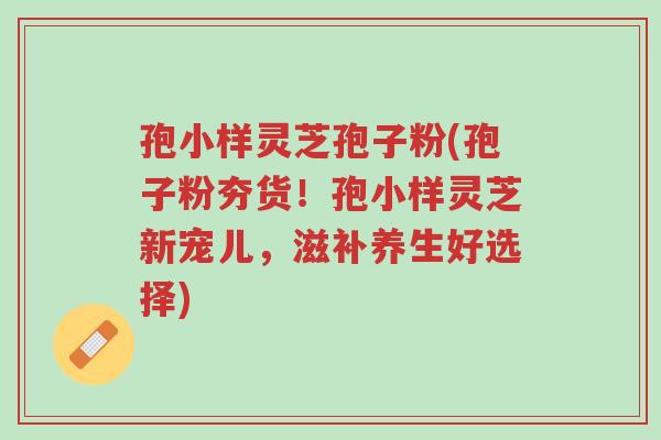 孢小样灵芝孢子粉(孢子粉夯货!孢小样灵芝新宠儿,滋补养生好选择)-第1张图片-超越 孢小样灵芝孢子粉(孢子粉夯货!孢小样灵芝新宠儿,滋补养生好选择)-第1张图片-超越