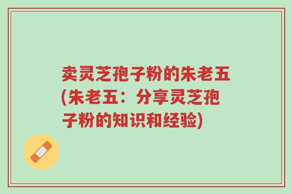 卖灵芝孢子粉的朱老五(朱老五:分享灵芝孢子粉的知识和经验)-第1张图片-超越 卖灵芝孢子粉的朱老五(朱老五:分享灵芝孢子粉的知识和经验)-第1张图片-超越
