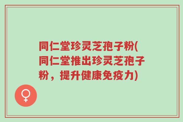 同仁堂珍灵芝孢子粉(同仁堂推出珍灵芝孢子粉，提升健康免疫力)-第1张图片-超越