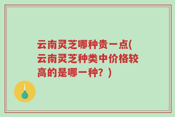 云南灵芝哪种贵一点(云南灵芝种类中价格较高的是哪一种？)-第1张图片-超越