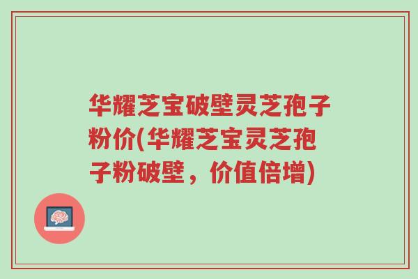 华耀芝宝破壁灵芝孢子粉价(华耀芝宝灵芝孢子粉破壁,价值倍增)-第1张图片-超越 华耀芝宝破壁灵芝孢子粉价(华耀芝宝灵芝孢子粉破壁,价值倍增)-第1张图片-超越