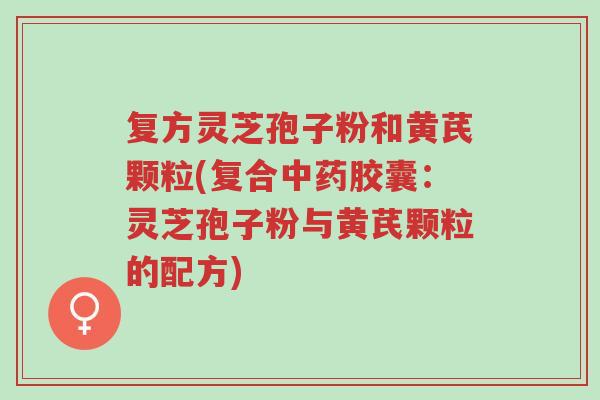 复方灵芝孢子粉和黄芪颗粒(复合中药胶囊：灵芝孢子粉与黄芪颗粒的配方)-第1张图片-超越
