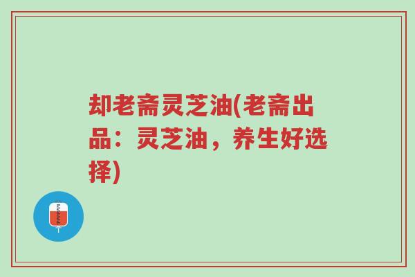 却老斋灵芝油(老斋出品:灵芝油,养生好选择)-第1张图片-超越 却老斋灵芝油(老斋出品:灵芝油,养生好选择)-第1张图片-超越