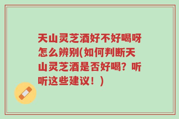 天山灵芝酒好不好喝呀怎么辨别(如何判断天山灵芝酒是否好喝?听听这些建议!)-第1张图片-超越 天山灵芝酒好不好喝呀怎么辨别(如何判断天山灵芝酒是否好喝?听听这些建议!)-第1张图片-超越