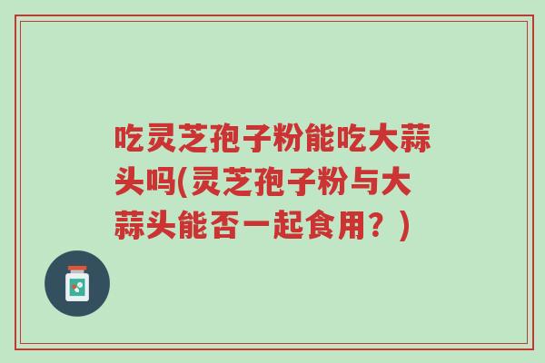 吃灵芝孢子粉能吃大蒜头吗(灵芝孢子粉与大蒜头能否一起食用?)-第1张图片-超越 吃灵芝孢子粉能吃大蒜头吗(灵芝孢子粉与大蒜头能否一起食用?)-第1张图片-超越