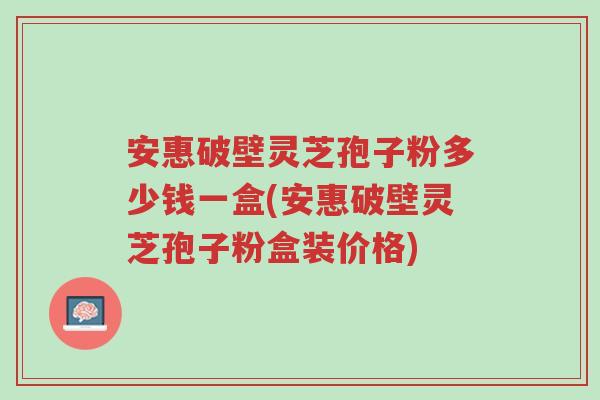 安惠破壁灵芝孢子粉多少钱一盒(安惠破壁灵芝孢子粉盒装价格)-第1张图片-超越 安惠破壁灵芝孢子粉多少钱一盒(安惠破壁灵芝孢子粉盒装价格)-第1张图片-超越