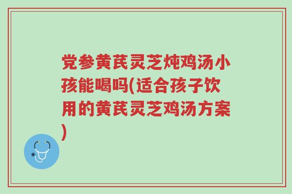 党参黄芪灵芝炖鸡汤小孩能喝吗(适合孩子饮用的黄芪灵芝鸡汤方案)-第1张图片-超越