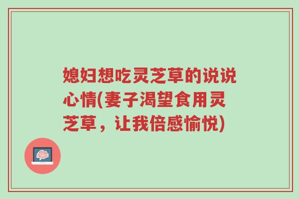 媳妇想吃灵芝草的说说心情(妻子渴望食用灵芝草,让我倍感愉悦)-第1张图片-超越 媳妇想吃灵芝草的说说心情(妻子渴望食用灵芝草,让我倍感愉悦)-第1张图片-超越