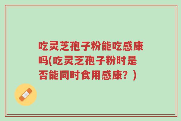 吃灵芝孢子粉能吃感康吗(吃灵芝孢子粉时是否能同时食用感康?)-第1张图片-超越 吃灵芝孢子粉能吃感康吗(吃灵芝孢子粉时是否能同时食用感康?)-第1张图片-超越