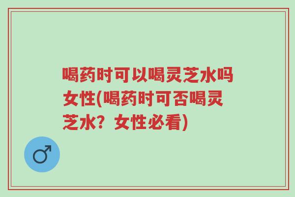 喝药时可以喝灵芝水吗女性(喝药时可否喝灵芝水?女性必看)-第1张图片-超越 喝药时可以喝灵芝水吗女性(喝药时可否喝灵芝水?女性必看)-第1张图片-超越