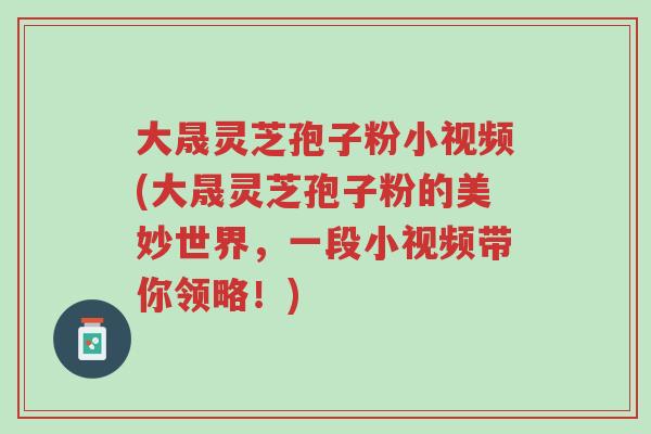 大晟灵芝孢子粉小视频(大晟灵芝孢子粉的美妙世界，一段小视频带你领略！)-第1张图片-超越
