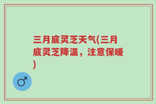 三月底灵芝天气(三月底灵芝降温，注意保暖)-第1张图片-超越