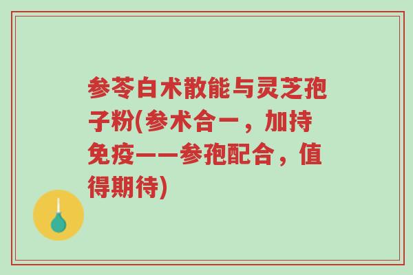 参苓白术散能与灵芝孢子粉(参术合一,加持免疫——参孢配合,值得期待)-第1张图片-超越 参苓白术散能与灵芝孢子粉(参术合一,加持免疫——参孢配合,值得期待)-第1张图片-超越