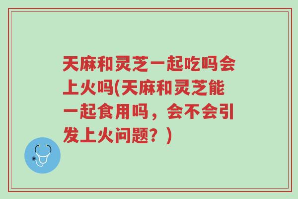 天麻和灵芝一起吃吗会上火吗(天麻和灵芝能一起食用吗,会不会引发上火问题?)-第1张图片-超越 天麻和灵芝一起吃吗会上火吗(天麻和灵芝能一起食用吗,会不会引发上火问题?)-第1张图片-超越
