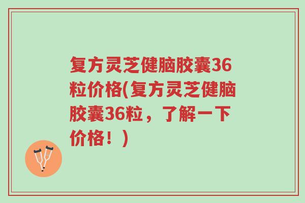 复方灵芝健脑胶囊36粒价格(复方灵芝健脑胶囊36粒,了解一下价格!)-第1张图片-超越 复方灵芝健脑胶囊36粒价格(复方灵芝健脑胶囊36粒,了解一下价格!)-第1张图片-超越