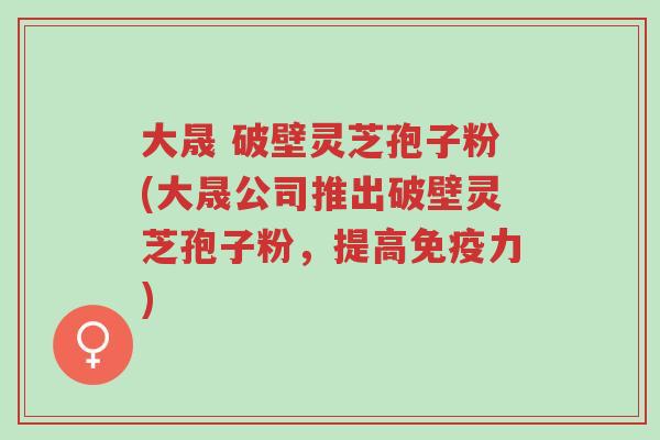 大晟 破壁灵芝孢子粉(大晟公司推出破壁灵芝孢子粉,提高免疫力)-第1张图片-超越 大晟 破壁灵芝孢子粉(大晟公司推出破壁灵芝孢子粉,提高免疫力)-第1张图片-超越